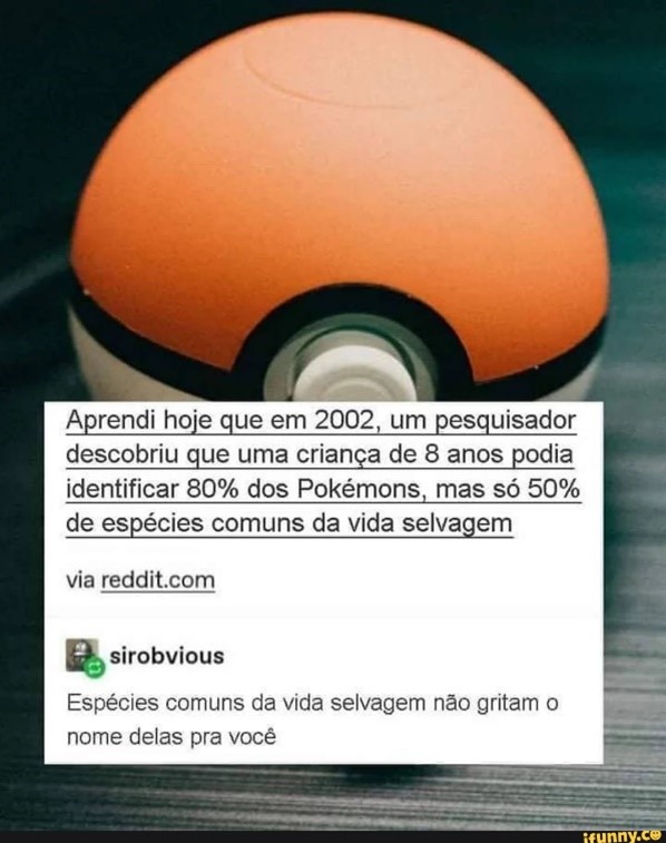 Uma pokebola ao fundo com o seguinte texto: Aprendi hoje que em 2002, um pesquisador descobriu que uma criança de oito anos podia identificar 80% dos Pokémons, mas só 50% de espécies comuns da vida abaixo.
a seguir a resposta de uma outra pessoa
Sirobvious "Espécies comuns da vida selvagem não gritam o nome delas para você".